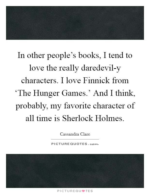 In other people's books, I tend to love the really daredevil-y characters. I love Finnick from ‘The Hunger Games.' And I think, probably, my favorite character of all time is Sherlock Holmes. Picture Quote #1