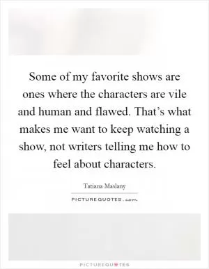 Some of my favorite shows are ones where the characters are vile and human and flawed. That’s what makes me want to keep watching a show, not writers telling me how to feel about characters Picture Quote #1