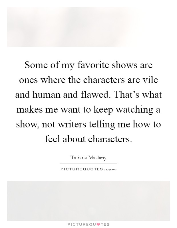Some of my favorite shows are ones where the characters are vile and human and flawed. That's what makes me want to keep watching a show, not writers telling me how to feel about characters. Picture Quote #1