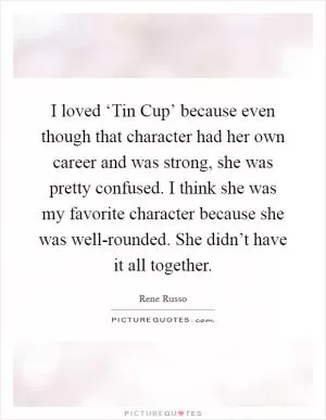 I loved ‘Tin Cup’ because even though that character had her own career and was strong, she was pretty confused. I think she was my favorite character because she was well-rounded. She didn’t have it all together Picture Quote #1
