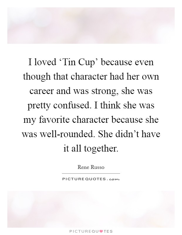 I loved ‘Tin Cup' because even though that character had her own career and was strong, she was pretty confused. I think she was my favorite character because she was well-rounded. She didn't have it all together. Picture Quote #1