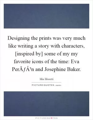 Designing the prints was very much like writing a story with characters, [inspired by] some of my my favorite icons of the time: Eva PerÃƒÂ³n and Josephine Baker Picture Quote #1