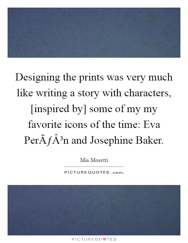 Designing the prints was very much like writing a story with characters, [inspired by] some of my my favorite icons of the time: Eva PerÃƒÂ³n and Josephine Baker. Picture Quote #1