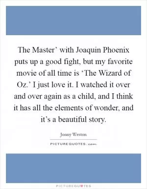The Master’ with Joaquin Phoenix puts up a good fight, but my favorite movie of all time is ‘The Wizard of Oz.’ I just love it. I watched it over and over again as a child, and I think it has all the elements of wonder, and it’s a beautiful story Picture Quote #1