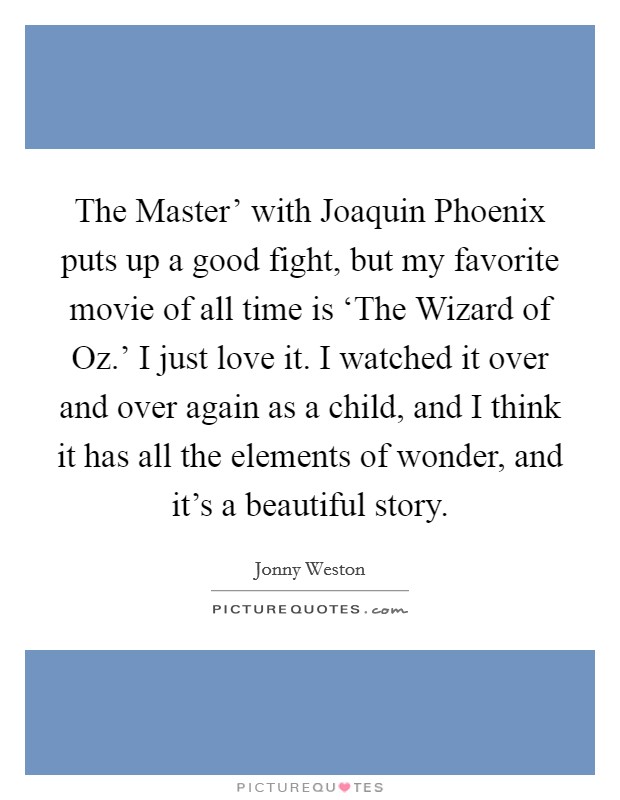 The Master' with Joaquin Phoenix puts up a good fight, but my favorite movie of all time is ‘The Wizard of Oz.' I just love it. I watched it over and over again as a child, and I think it has all the elements of wonder, and it's a beautiful story. Picture Quote #1