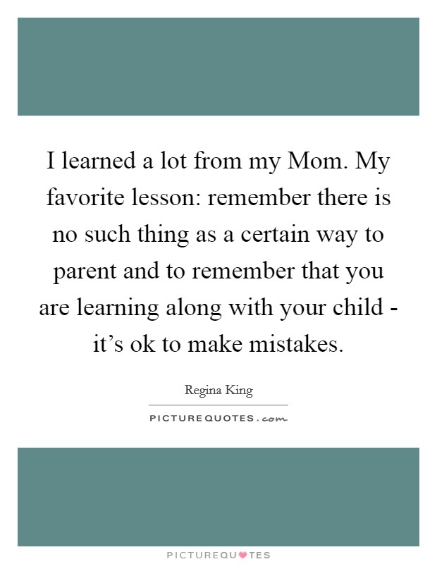 I learned a lot from my Mom. My favorite lesson: remember there is no such thing as a certain way to parent and to remember that you are learning along with your child - it's ok to make mistakes. Picture Quote #1