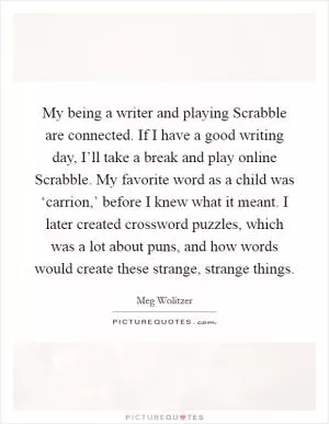 My being a writer and playing Scrabble are connected. If I have a good writing day, I’ll take a break and play online Scrabble. My favorite word as a child was ‘carrion,’ before I knew what it meant. I later created crossword puzzles, which was a lot about puns, and how words would create these strange, strange things Picture Quote #1