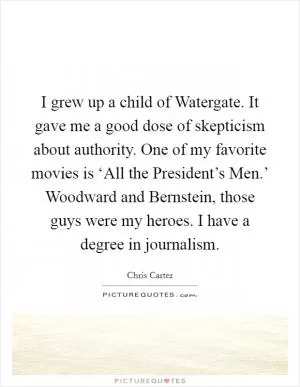 I grew up a child of Watergate. It gave me a good dose of skepticism about authority. One of my favorite movies is ‘All the President’s Men.’ Woodward and Bernstein, those guys were my heroes. I have a degree in journalism Picture Quote #1
