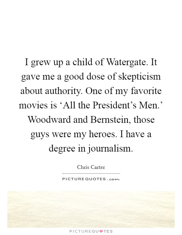 I grew up a child of Watergate. It gave me a good dose of skepticism about authority. One of my favorite movies is ‘All the President's Men.' Woodward and Bernstein, those guys were my heroes. I have a degree in journalism. Picture Quote #1