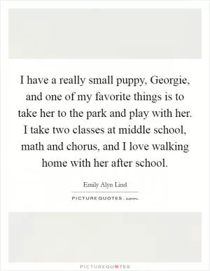 I have a really small puppy, Georgie, and one of my favorite things is to take her to the park and play with her. I take two classes at middle school, math and chorus, and I love walking home with her after school Picture Quote #1