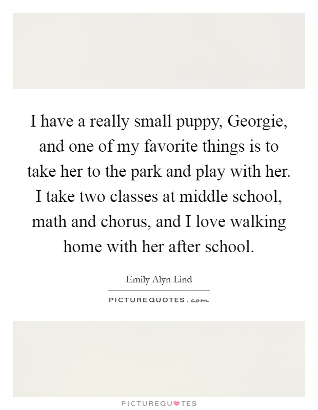 I have a really small puppy, Georgie, and one of my favorite things is to take her to the park and play with her. I take two classes at middle school, math and chorus, and I love walking home with her after school. Picture Quote #1
