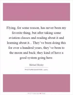Flying, for some reason, has never been my favorite thing, but after taking some aviation classes and reading about it and learning about it... They’ve been doing this for over a hundred years, they’ve been to the moon and back; they kind of have a good system going here Picture Quote #1