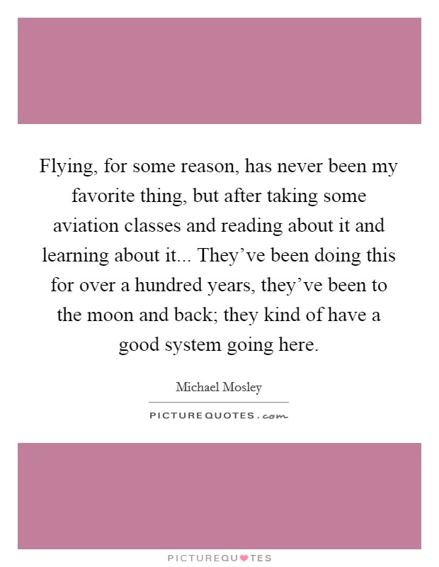 Flying, for some reason, has never been my favorite thing, but after taking some aviation classes and reading about it and learning about it... They've been doing this for over a hundred years, they've been to the moon and back; they kind of have a good system going here. Picture Quote #1