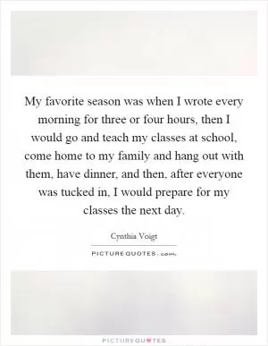 My favorite season was when I wrote every morning for three or four hours, then I would go and teach my classes at school, come home to my family and hang out with them, have dinner, and then, after everyone was tucked in, I would prepare for my classes the next day Picture Quote #1