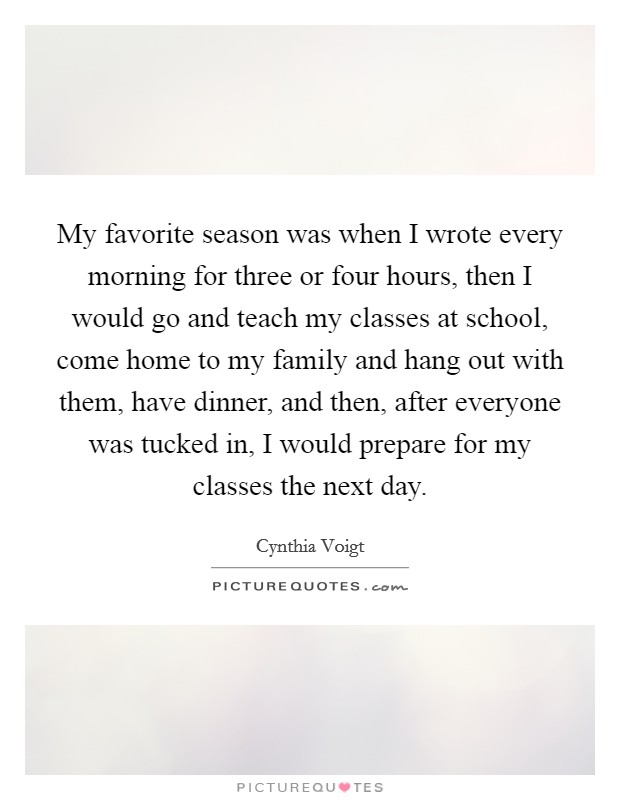 My favorite season was when I wrote every morning for three or four hours, then I would go and teach my classes at school, come home to my family and hang out with them, have dinner, and then, after everyone was tucked in, I would prepare for my classes the next day. Picture Quote #1