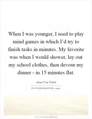 When I was younger, I used to play mind games in which I’d try to finish tasks in minutes. My favorite was when I would shower, lay out my school clothes, then devour my dinner - in 15 minutes flat Picture Quote #1