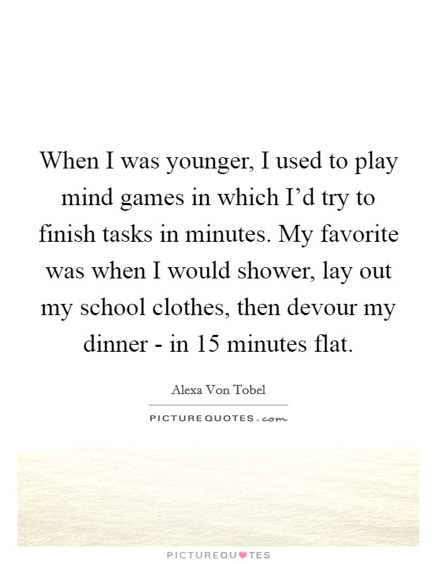 When I was younger, I used to play mind games in which I'd try to finish tasks in minutes. My favorite was when I would shower, lay out my school clothes, then devour my dinner - in 15 minutes flat. Picture Quote #1