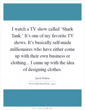 I watch a TV show called ‘Shark Tank.’ It’s one of my favorite TV shows. It’s basically self-made millionaires who have either come up with their own business or clothing... I came up with the idea of designing clothes Picture Quote #1