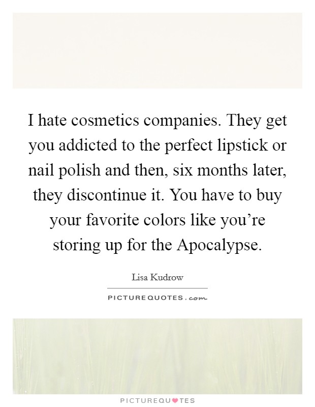 I hate cosmetics companies. They get you addicted to the perfect lipstick or nail polish and then, six months later, they discontinue it. You have to buy your favorite colors like you're storing up for the Apocalypse. Picture Quote #1