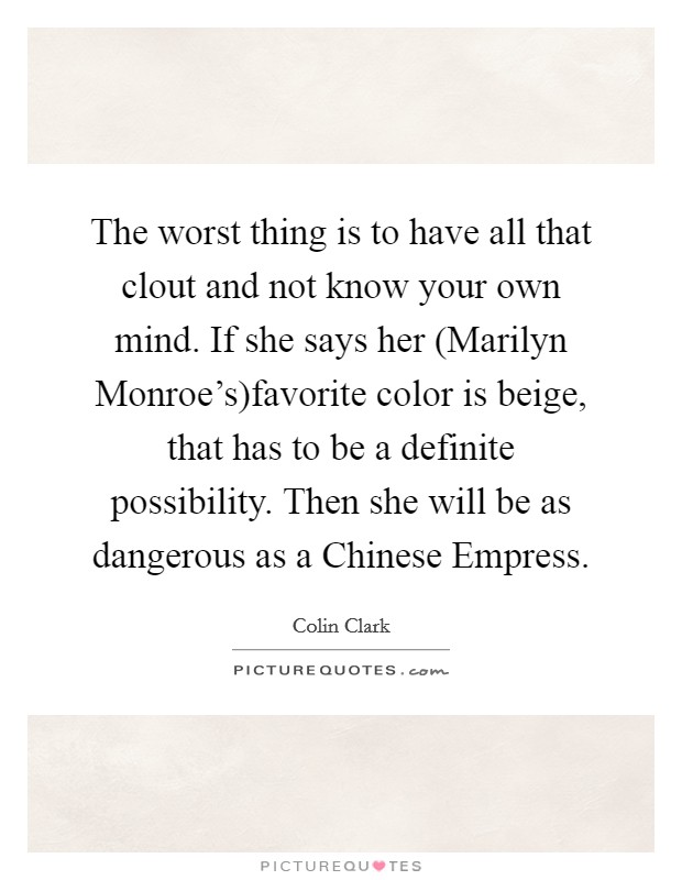 The worst thing is to have all that clout and not know your own mind. If she says her (Marilyn Monroe's)favorite color is beige, that has to be a definite possibility. Then she will be as dangerous as a Chinese Empress. Picture Quote #1