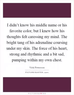 I didn’t know his middle name or his favorite color, but I knew how his thoughts felt caressing my mind. The bright tang of his adrenaline coursing under my skin. The force of his heart, strong and rhythmic and a bit sad, pumping within my own chest Picture Quote #1