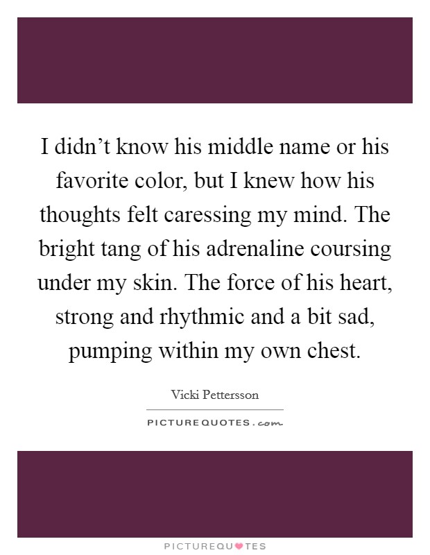 I didn't know his middle name or his favorite color, but I knew how his thoughts felt caressing my mind. The bright tang of his adrenaline coursing under my skin. The force of his heart, strong and rhythmic and a bit sad, pumping within my own chest. Picture Quote #1
