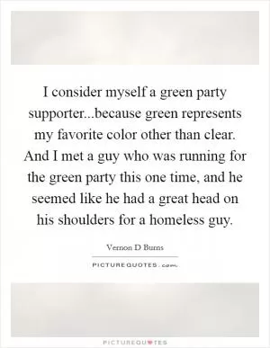 I consider myself a green party supporter...because green represents my favorite color other than clear. And I met a guy who was running for the green party this one time, and he seemed like he had a great head on his shoulders for a homeless guy Picture Quote #1