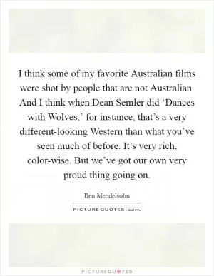 I think some of my favorite Australian films were shot by people that are not Australian. And I think when Dean Semler did ‘Dances with Wolves,’ for instance, that’s a very different-looking Western than what you’ve seen much of before. It’s very rich, color-wise. But we’ve got our own very proud thing going on Picture Quote #1