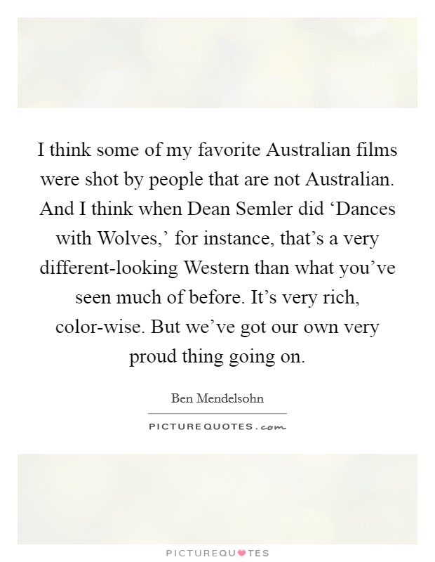 I think some of my favorite Australian films were shot by people that are not Australian. And I think when Dean Semler did ‘Dances with Wolves,' for instance, that's a very different-looking Western than what you've seen much of before. It's very rich, color-wise. But we've got our own very proud thing going on. Picture Quote #1