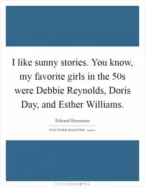 I like sunny stories. You know, my favorite girls in the  50s were Debbie Reynolds, Doris Day, and Esther Williams Picture Quote #1