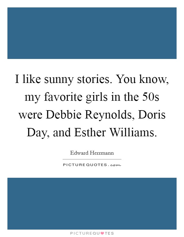 I like sunny stories. You know, my favorite girls in the  50s were Debbie Reynolds, Doris Day, and Esther Williams. Picture Quote #1