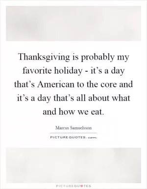 Thanksgiving is probably my favorite holiday - it’s a day that’s American to the core and it’s a day that’s all about what and how we eat Picture Quote #1