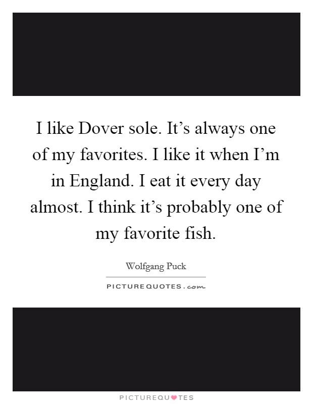 I like Dover sole. It's always one of my favorites. I like it when I'm in England. I eat it every day almost. I think it's probably one of my favorite fish. Picture Quote #1