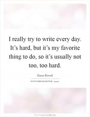 I really try to write every day. It’s hard, but it’s my favorite thing to do, so it’s usually not too, too hard Picture Quote #1