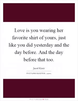 Love is you wearing her favorite shirt of yours, just like you did yesterday and the day before. And the day before that too Picture Quote #1