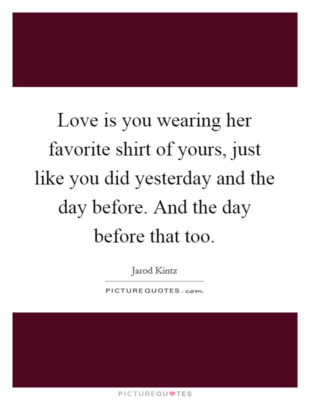 Love is you wearing her favorite shirt of yours, just like you did yesterday and the day before. And the day before that too. Picture Quote #1