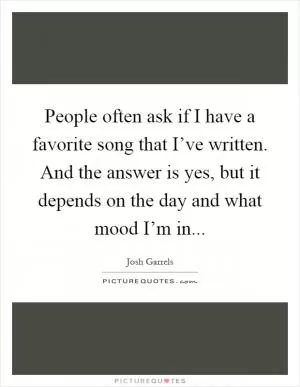 People often ask if I have a favorite song that I’ve written. And the answer is yes, but it depends on the day and what mood I’m in Picture Quote #1