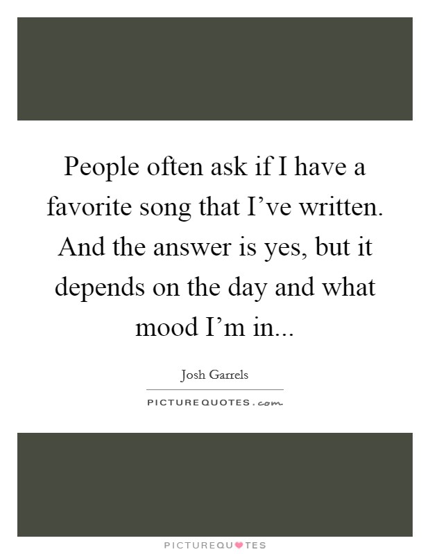 People often ask if I have a favorite song that I've written. And the answer is yes, but it depends on the day and what mood I'm in... Picture Quote #1