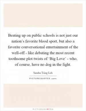 Beating up on public schools is not just our nation’s favorite blood sport, but also a favorite conversational entertainment of the well-off - like debating the most recent toothsome plot twists of ‘Big Love’ - who, of course, have no dog in the fight Picture Quote #1