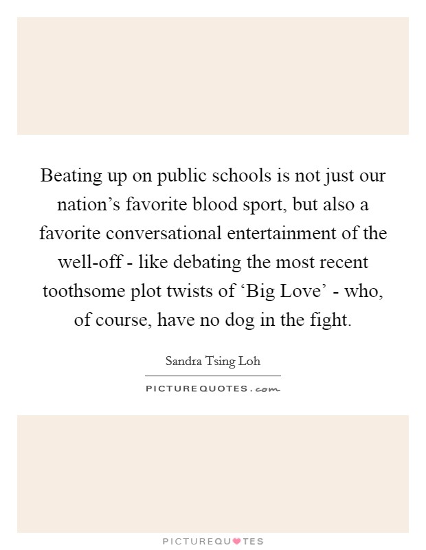 Beating up on public schools is not just our nation's favorite blood sport, but also a favorite conversational entertainment of the well-off - like debating the most recent toothsome plot twists of ‘Big Love' - who, of course, have no dog in the fight. Picture Quote #1