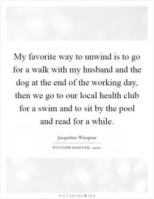 My favorite way to unwind is to go for a walk with my husband and the dog at the end of the working day, then we go to our local health club for a swim and to sit by the pool and read for a while Picture Quote #1