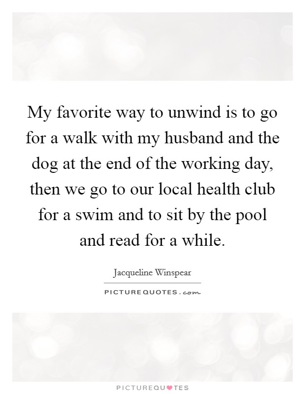 My favorite way to unwind is to go for a walk with my husband and the dog at the end of the working day, then we go to our local health club for a swim and to sit by the pool and read for a while. Picture Quote #1