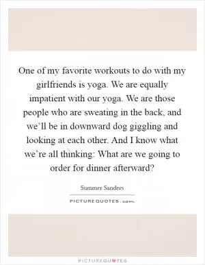 One of my favorite workouts to do with my girlfriends is yoga. We are equally impatient with our yoga. We are those people who are sweating in the back, and we’ll be in downward dog giggling and looking at each other. And I know what we’re all thinking: What are we going to order for dinner afterward? Picture Quote #1