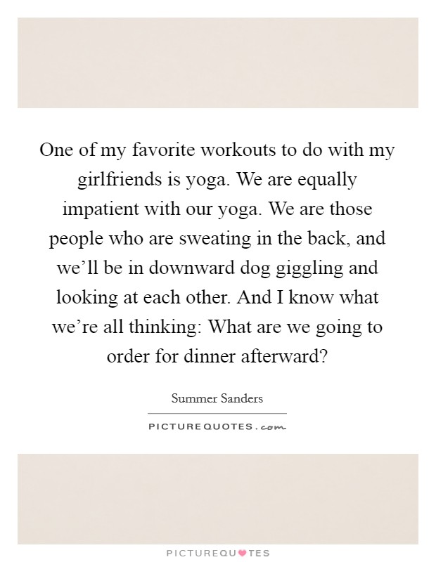 One of my favorite workouts to do with my girlfriends is yoga. We are equally impatient with our yoga. We are those people who are sweating in the back, and we'll be in downward dog giggling and looking at each other. And I know what we're all thinking: What are we going to order for dinner afterward? Picture Quote #1