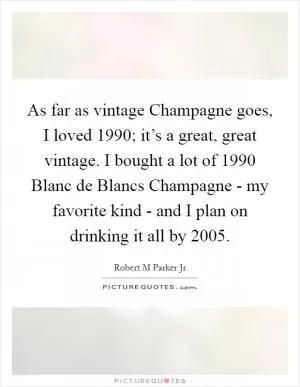 As far as vintage Champagne goes, I loved 1990; it’s a great, great vintage. I bought a lot of 1990 Blanc de Blancs Champagne - my favorite kind - and I plan on drinking it all by 2005 Picture Quote #1