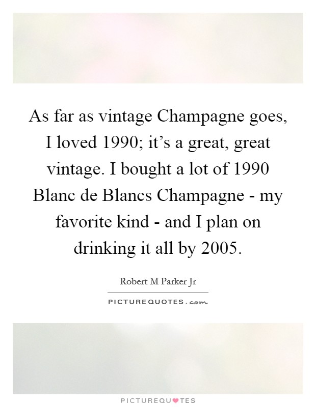 As far as vintage Champagne goes, I loved 1990; it's a great, great vintage. I bought a lot of 1990 Blanc de Blancs Champagne - my favorite kind - and I plan on drinking it all by 2005. Picture Quote #1