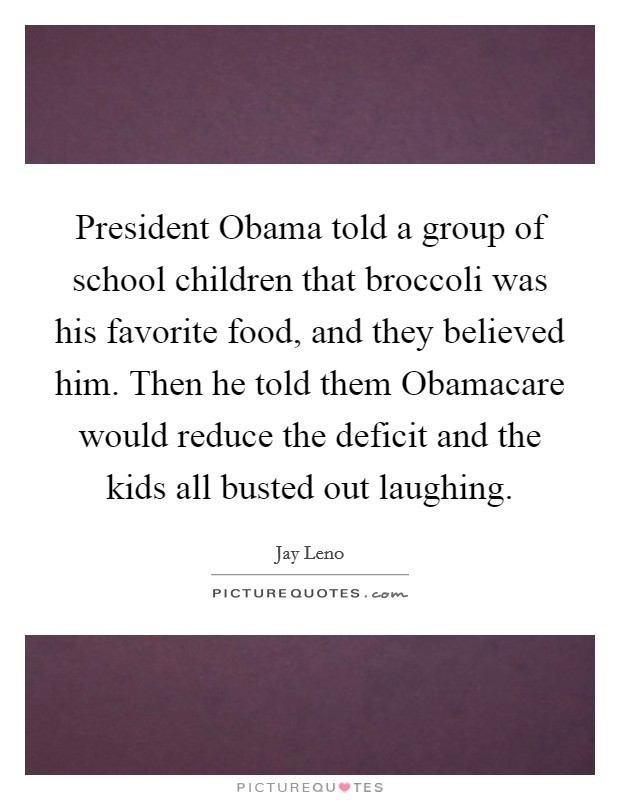 President Obama told a group of school children that broccoli was his favorite food, and they believed him. Then he told them Obamacare would reduce the deficit and the kids all busted out laughing. Picture Quote #1