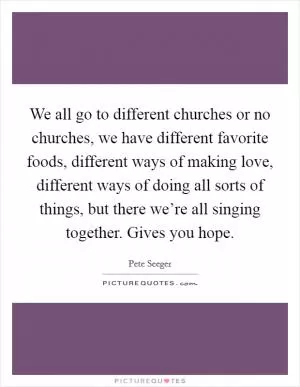 We all go to different churches or no churches, we have different favorite foods, different ways of making love, different ways of doing all sorts of things, but there we’re all singing together. Gives you hope Picture Quote #1