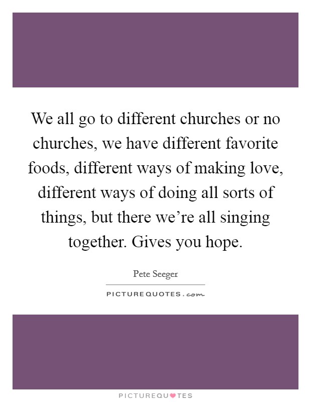 We all go to different churches or no churches, we have different favorite foods, different ways of making love, different ways of doing all sorts of things, but there we're all singing together. Gives you hope. Picture Quote #1