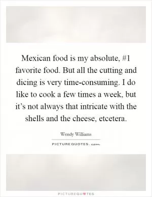 Mexican food is my absolute, #1 favorite food. But all the cutting and dicing is very time-consuming. I do like to cook a few times a week, but it’s not always that intricate with the shells and the cheese, etcetera Picture Quote #1